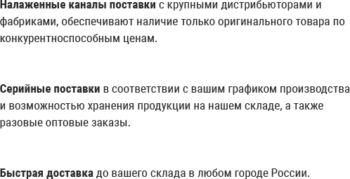 Налаженные каналы поставки с крупными дистрибьюторами и фабриками, обеспечивают наличие только оригинального товара по конкурентноспособным ценам. Серийные поставки в соответствии с вашим графиком производства и возможностью хранения продукции на нашем складе, а также разовые оптовые заказы. Быстрая доставка до вашего склада в любом городе России. Налаженные каналы поставки с крупными дистрибьюторами и фабриками, обеспечивают наличие только оригинального товара по конкурентноспособным ценам. Серийные поставки в соответствии с вашим графиком производства и возможностью хранения продукции на нашем складе, а также разовые оптовые заказы. Быстрая доставка до вашего склада в любом городе России.